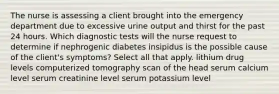 The nurse is assessing a client brought into the emergency department due to excessive urine output and thirst for the past 24 hours. Which diagnostic tests will the nurse request to determine if nephrogenic diabetes insipidus is the possible cause of the client's symptoms? Select all that apply. lithium drug levels computerized tomography scan of the head serum calcium level serum creatinine level serum potassium level