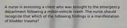 A nurse is assessing a client who was brought to the emergency department following a motor-vehicle crash. The nurse should recognize that which of the following findings is a manifestation of bladder trauma?