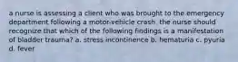 a nurse is assessing a client who was brought to the emergency department following a motor-vehicle crash. the nurse should recognize that which of the following findings is a manifestation of bladder trauma? a. stress incontinence b. hematuria c. pyuria d. fever