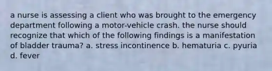 a nurse is assessing a client who was brought to the emergency department following a motor-vehicle crash. the nurse should recognize that which of the following findings is a manifestation of bladder trauma? a. stress incontinence b. hematuria c. pyuria d. fever