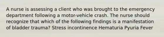 A nurse is assessing a client who was brought to the emergency department following a motor-vehicle crash. The nurse should recognize that which of the following findings is a manifestation of bladder trauma? Stress incontinence Hematuria Pyuria Fever