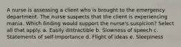 A nurse is assessing a client who is brought to the emergency department. The nurse suspects that the client is experiencing mania. Which finding would support the nurse's suspicion? Select all that apply. a. Easily distractible b. Slowness of speech c. Statements of self-importance d. Flight of ideas e. Sleepiness