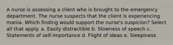 A nurse is assessing a client who is brought to the emergency department. The nurse suspects that the client is experiencing mania. Which finding would support the nurse's suspicion? Select all that apply. a. Easily distractible b. Slowness of speech c. Statements of self-importance d. Flight of ideas e. Sleepiness