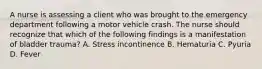 A nurse is assessing a client who was brought to the emergency department following a motor vehicle crash. The nurse should recognize that which of the following findings is a manifestation of bladder trauma? A. Stress incontinence B. Hematuria C. Pyuria D. Fever