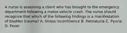 A nurse is assessing a client who has brought to the emergency department following a motor-vehicle crash. The nurse should recognize that which of the following findings is a manifestation of bladder trauma? A. Stress incontinence B. Hematuria C. Pyuria D. Fever