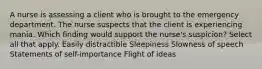 A nurse is assessing a client who is brought to the emergency department. The nurse suspects that the client is experiencing mania. Which finding would support the nurse's suspicion? Select all that apply. Easily distractible Sleepiness Slowness of speech Statements of self-importance Flight of ideas