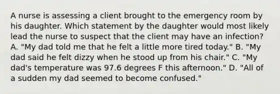 A nurse is assessing a client brought to the emergency room by his daughter. Which statement by the daughter would most likely lead the nurse to suspect that the client may have an infection? A. "My dad told me that he felt a little more tired today." B. "My dad said he felt dizzy when he stood up from his chair." C. "My dad's temperature was 97.6 degrees F this afternoon." D. "All of a sudden my dad seemed to become confused."