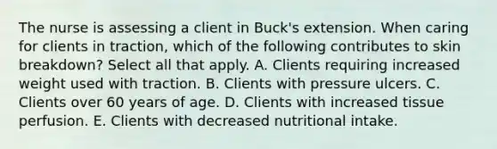 The nurse is assessing a client in Buck's extension. When caring for clients in traction, which of the following contributes to skin breakdown? Select all that apply. A. Clients requiring increased weight used with traction. B. Clients with pressure ulcers. C. Clients over 60 years of age. D. Clients with increased tissue perfusion. E. Clients with decreased nutritional intake.