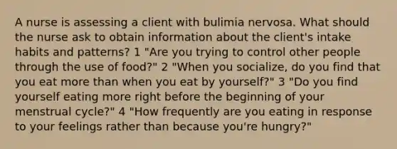 A nurse is assessing a client with bulimia nervosa. What should the nurse ask to obtain information about the client's intake habits and patterns? 1 "Are you trying to control other people through the use of food?" 2 "When you socialize, do you find that you eat more than when you eat by yourself?" 3 "Do you find yourself eating more right before the beginning of your menstrual cycle?" 4 "How frequently are you eating in response to your feelings rather than because you're hungry?"