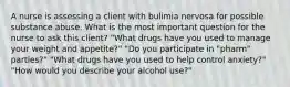 A nurse is assessing a client with bulimia nervosa for possible substance abuse. What is the most important question for the nurse to ask this client? "What drugs have you used to manage your weight and appetite?" "Do you participate in "pharm" parties?" "What drugs have you used to help control anxiety?" "How would you describe your alcohol use?"