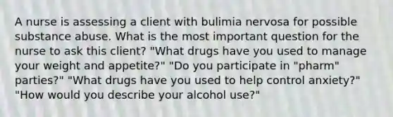 A nurse is assessing a client with bulimia nervosa for possible substance abuse. What is the most important question for the nurse to ask this client? "What drugs have you used to manage your weight and appetite?" "Do you participate in "pharm" parties?" "What drugs have you used to help control anxiety?" "How would you describe your alcohol use?"