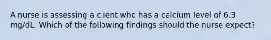 A nurse is assessing a client who has a calcium level of 6.3 mg/dL. Which of the following findings should the nurse expect?