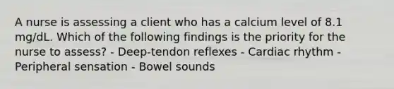 A nurse is assessing a client who has a calcium level of 8.1 mg/dL. Which of the following findings is the priority for the nurse to assess? - Deep-tendon reflexes - Cardiac rhythm - Peripheral sensation - Bowel sounds