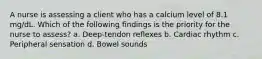 A nurse is assessing a client who has a calcium level of 8.1 mg/dL. Which of the following findings is the priority for the nurse to assess? a. Deep-tendon reflexes b. Cardiac rhythm c. Peripheral sensation d. Bowel sounds
