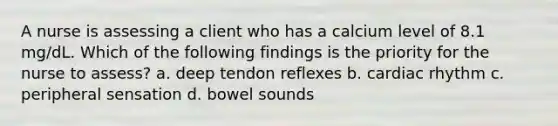 A nurse is assessing a client who has a calcium level of 8.1 mg/dL. Which of the following findings is the priority for the nurse to assess? a. deep tendon reflexes b. cardiac rhythm c. peripheral sensation d. bowel sounds