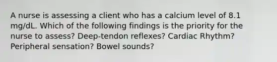 A nurse is assessing a client who has a calcium level of 8.1 mg/dL. Which of the following findings is the priority for the nurse to assess? Deep-tendon reflexes? Cardiac Rhythm? Peripheral sensation? Bowel sounds?