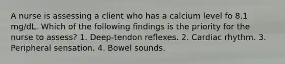 A nurse is assessing a client who has a calcium level fo 8.1 mg/dL. Which of the following findings is the priority for the nurse to assess? 1. Deep-tendon reflexes. 2. Cardiac rhythm. 3. Peripheral sensation. 4. Bowel sounds.