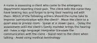 A nurse is assessing a client who came to the emergency department reporting chest pain. The client tells the nurse they have hearing loss and forgot to bring their hearing aid with them. Which of the following actions should the nurse take to improve communication with the client? - Move the client to a quiet area or private room - Speak at a slower pace. - Delay the assessment until the client's family member brings the hearing aid - have a sign language interpreter translate the communication with the client - Stand next to the client when talking - Avoid using medical terminology