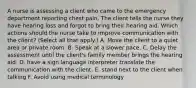 A nurse is assessing a client who came to the emergency department reporting chest pain. The client tells the nurse they have hearing loss and forgot to bring their hearing aid. Which actions should the nurse take to improve communication with the client? (Select all that apply.) A. Move the client to a quiet area or private room. B. Speak at a slower pace. C. Delay the assessment until the client's family member brings the hearing aid. D. have a sign language interpreter translate the communication with the client. E. stand next to the client when talking F. Avoid using medical terminology