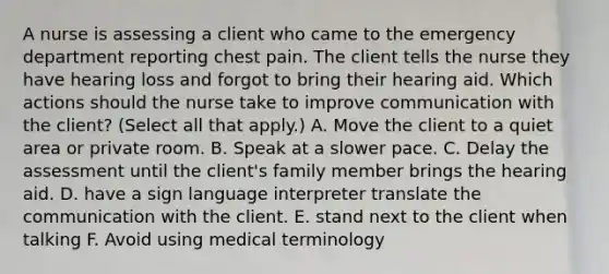 A nurse is assessing a client who came to the emergency department reporting chest pain. The client tells the nurse they have hearing loss and forgot to bring their hearing aid. Which actions should the nurse take to improve communication with the client? (Select all that apply.) A. Move the client to a quiet area or private room. B. Speak at a slower pace. C. Delay the assessment until the client's family member brings the hearing aid. D. have a sign language interpreter translate the communication with the client. E. stand next to the client when talking F. Avoid using medical terminology