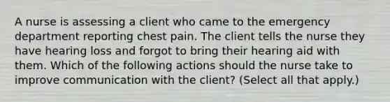 A nurse is assessing a client who came to the emergency department reporting chest pain. The client tells the nurse they have hearing loss and forgot to bring their hearing aid with them. Which of the following actions should the nurse take to improve communication with the client? (Select all that apply.)