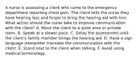 A nurse is assessing a client who came to the emergency department reporting chest pain. The client tells the nurse they have hearing loss and forgot to bring the hearing aid with him. What action should the nurse take to improve communication with the client? A. Move the client to a quiet area or private room. B. Speak at a slower pace. C. Delay the assessment until the client's family member brings the hearing aid. D. Have a sign language interpreter translate the communication with the client. E. Stand next to the client when talking. F. Avoid using medical terminology.