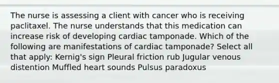 The nurse is assessing a client with cancer who is receiving paclitaxel. The nurse understands that this medication can increase risk of developing cardiac tamponade. Which of the following are manifestations of cardiac tamponade? Select all that apply: Kernig's sign Pleural friction rub Jugular venous distention Muffled heart sounds Pulsus paradoxus