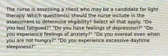 The nurse is assessing a client who may be a candidate for light therapy. Which question(s) should the nurse include in the assessment to determine eligibility? Select all that apply. "Do you feel fatigued?" "Do you have feelings of depression?" "Do you experience feelings of anxiety?" "Do you overeat even when you are not hungry?" "Do you experience excessive daytime sleepiness?"