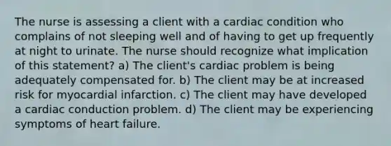 The nurse is assessing a client with a cardiac condition who complains of not sleeping well and of having to get up frequently at night to urinate. The nurse should recognize what implication of this statement? a) The client's cardiac problem is being adequately compensated for. b) The client may be at increased risk for myocardial infarction. c) The client may have developed a cardiac conduction problem. d) The client may be experiencing symptoms of heart failure.