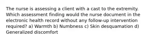 The nurse is assessing a client with a cast to the extremity. Which assessment finding would the nurse document in the electronic health record without any follow-up intervention required? a) Warmth b) Numbness c) Skin desquamation d) Generalized discomfort