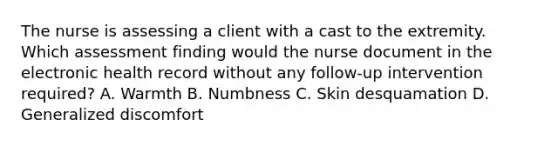 The nurse is assessing a client with a cast to the extremity. Which assessment finding would the nurse document in the electronic health record without any follow-up intervention required? A. Warmth B. Numbness C. Skin desquamation D. Generalized discomfort