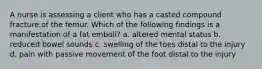 A nurse is assessing a client who has a casted compound fracture of the femur. Which of the following findings is a manifestation of a fat emboli? a. altered mental status b. reduced bowel sounds c. swelling of the toes distal to the injury d. pain with passive movement of the foot distal to the injury