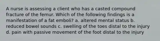 A nurse is assessing a client who has a casted compound fracture of the femur. Which of the following findings is a manifestation of a fat emboli? a. altered mental status b. reduced bowel sounds c. swelling of the toes distal to the injury d. pain with passive movement of the foot distal to the injury