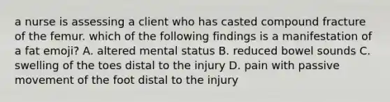 a nurse is assessing a client who has casted compound fracture of the femur. which of the following findings is a manifestation of a fat emoji? A. altered mental status B. reduced bowel sounds C. swelling of the toes distal to the injury D. pain with passive movement of the foot distal to the injury