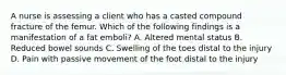 A nurse is assessing a client who has a casted compound fracture of the femur. Which of the following findings is a manifestation of a fat emboli? A. Altered mental status B. Reduced bowel sounds C. Swelling of the toes distal to the injury D. Pain with passive movement of the foot distal to the injury