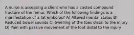 A nurse is assessing a client who has a casted compound fracture of the femur. Which of the following findings is a manifestation of a fat embolus? A) Altered mental status B) Reduced bowel sounds C) Swelling of the toes distal to the injury D) Pain with passive movement of the foot distal to the injury