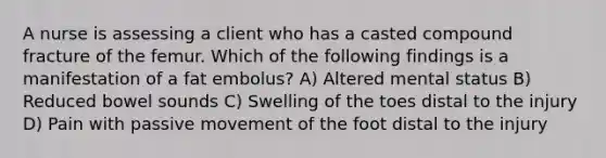 A nurse is assessing a client who has a casted compound fracture of the femur. Which of the following findings is a manifestation of a fat embolus? A) Altered mental status B) Reduced bowel sounds C) Swelling of the toes distal to the injury D) Pain with passive movement of the foot distal to the injury