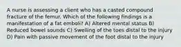 A nurse is assessing a client who has a casted compound fracture of the femur. Which of the following findings is a manifestation of a fat emboli? A) Altered mental status B) Reduced bowel sounds C) Swelling of the toes distal to the injury D) Pain with passive movement of the foot distal to the injury