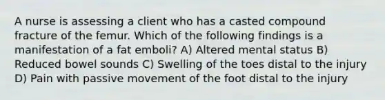 A nurse is assessing a client who has a casted compound fracture of the femur. Which of the following findings is a manifestation of a fat emboli? A) Altered mental status B) Reduced bowel sounds C) Swelling of the toes distal to the injury D) Pain with passive movement of the foot distal to the injury