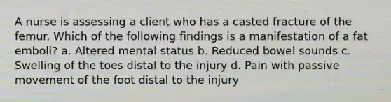 A nurse is assessing a client who has a casted fracture of the femur. Which of the following findings is a manifestation of a fat emboli? a. Altered mental status b. Reduced bowel sounds c. Swelling of the toes distal to the injury d. Pain with passive movement of the foot distal to the injury