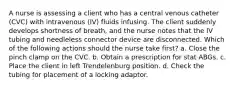 A nurse is assessing a client who has a central venous catheter (CVC) with intravenous (IV) fluids infusing. The client suddenly develops shortness of breath, and the nurse notes that the IV tubing and needleless connector device are disconnected. Which of the following actions should the nurse take first? a. Close the pinch clamp on the CVC. b. Obtain a prescription for stat ABGs. c. Place the client in left Trendelenburg position. d. Check the tubing for placement of a locking adaptor.