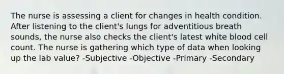 The nurse is assessing a client for changes in health condition. After listening to the client's lungs for adventitious breath sounds, the nurse also checks the client's latest white blood cell count. The nurse is gathering which type of data when looking up the lab value? -Subjective -Objective -Primary -Secondary