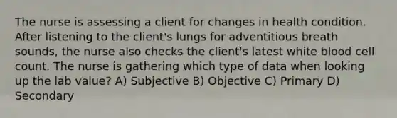 The nurse is assessing a client for changes in health condition. After listening to the client's lungs for adventitious breath sounds, the nurse also checks the client's latest white blood cell count. The nurse is gathering which type of data when looking up the lab value? A) Subjective B) Objective C) Primary D) Secondary