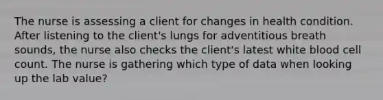 The nurse is assessing a client for changes in health condition. After listening to the client's lungs for adventitious breath sounds, the nurse also checks the client's latest white blood cell count. The nurse is gathering which type of data when looking up the lab value?