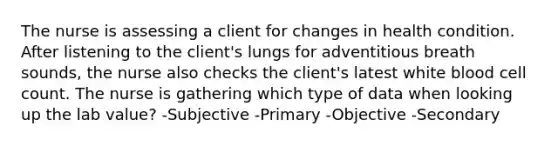 The nurse is assessing a client for changes in health condition. After listening to the client's lungs for adventitious breath sounds, the nurse also checks the client's latest white blood cell count. The nurse is gathering which type of data when looking up the lab value? -Subjective -Primary -Objective -Secondary