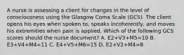 A nurse is assessing a client for changes in the level of consciousness using the Glasgow Coma Scale (GCS). The client opens his eyes when spoken to, speaks incoherently, and moves his extremities when pain is applied. Which of the following GCS scores should the nurse document? A. E2+V3+M5=10 B. E3+V4+M4=11 C. E4+V5+M6=15 D. E2+V2+M4=8