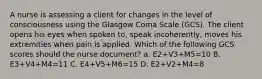 A nurse is assessing a client for changes in the level of consciousness using the Glasgow Coma Scale (GCS). The client opens his eyes when spoken to, speak incoherently, moves his extremities when pain is applied. Which of the following GCS scores should the nurse document? a. E2+V3+M5=10 B. E3+V4+M4=11 C. E4+V5+M6=15 D. E2+V2+M4=8