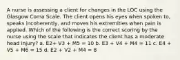 A nurse is assessing a client for changes in the LOC using the Glasgow Coma Scale. The client opens his eyes when spoken to, speaks incoherently, and moves his extremities when pain is applied. Which of the following is the correct scoring by the nurse using the scale that indicates the client has a moderate head injury? a. E2+ V3 + M5 = 10 b. E3 + V4 + M4 = 11 c. E4 + V5 + M6 = 15 d. E2 + V2 + M4 = 8
