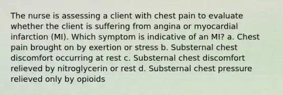 The nurse is assessing a client with chest pain to evaluate whether the client is suffering from angina or myocardial infarction (MI). Which symptom is indicative of an MI? a. Chest pain brought on by exertion or stress b. Substernal chest discomfort occurring at rest c. Substernal chest discomfort relieved by nitroglycerin or rest d. Substernal chest pressure relieved only by opioids