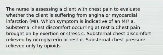 The nurse is assessing a client with chest pain to evaluate whether the client is suffering from angina or myocardial infarction (MI). Which symptom is indicative of an MI? a. Substernal chest discomfort occurring at rest b.Chest pain brought on by exertion or stress c. Substernal chest discomfort relieved by nitroglycerin or rest d. Substernal chest pressure relieved only by opioids